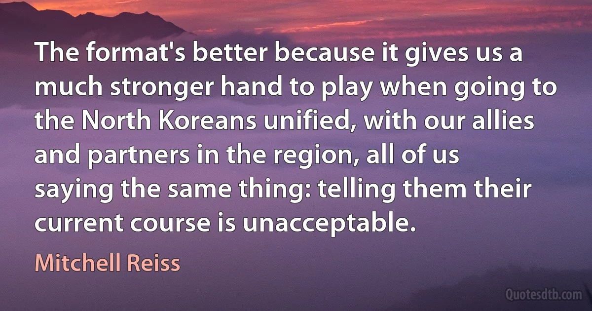 The format's better because it gives us a much stronger hand to play when going to the North Koreans unified, with our allies and partners in the region, all of us saying the same thing: telling them their current course is unacceptable. (Mitchell Reiss)