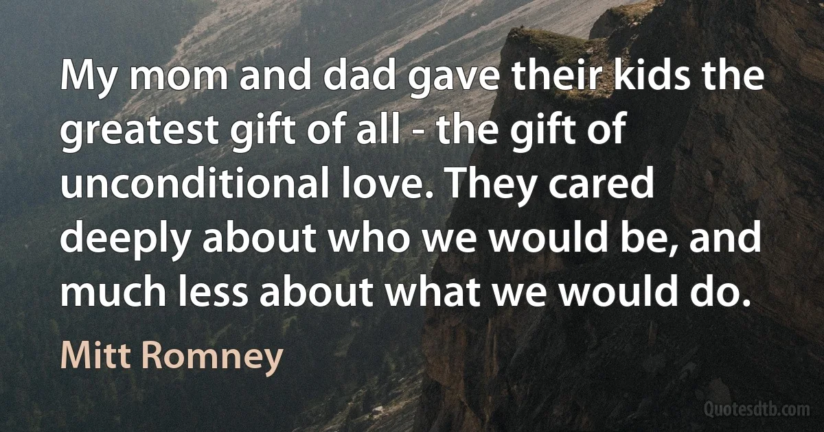 My mom and dad gave their kids the greatest gift of all - the gift of unconditional love. They cared deeply about who we would be, and much less about what we would do. (Mitt Romney)