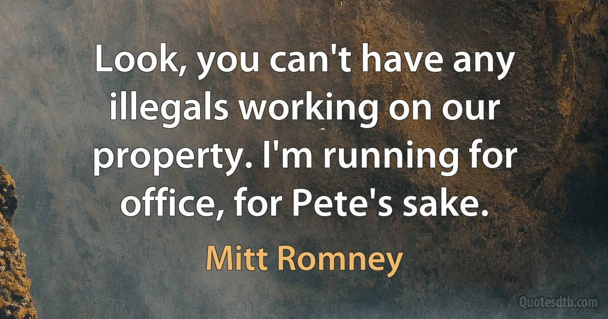 Look, you can't have any illegals working on our property. I'm running for office, for Pete's sake. (Mitt Romney)