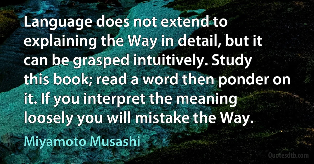 Language does not extend to explaining the Way in detail, but it can be grasped intuitively. Study this book; read a word then ponder on it. If you interpret the meaning loosely you will mistake the Way. (Miyamoto Musashi)