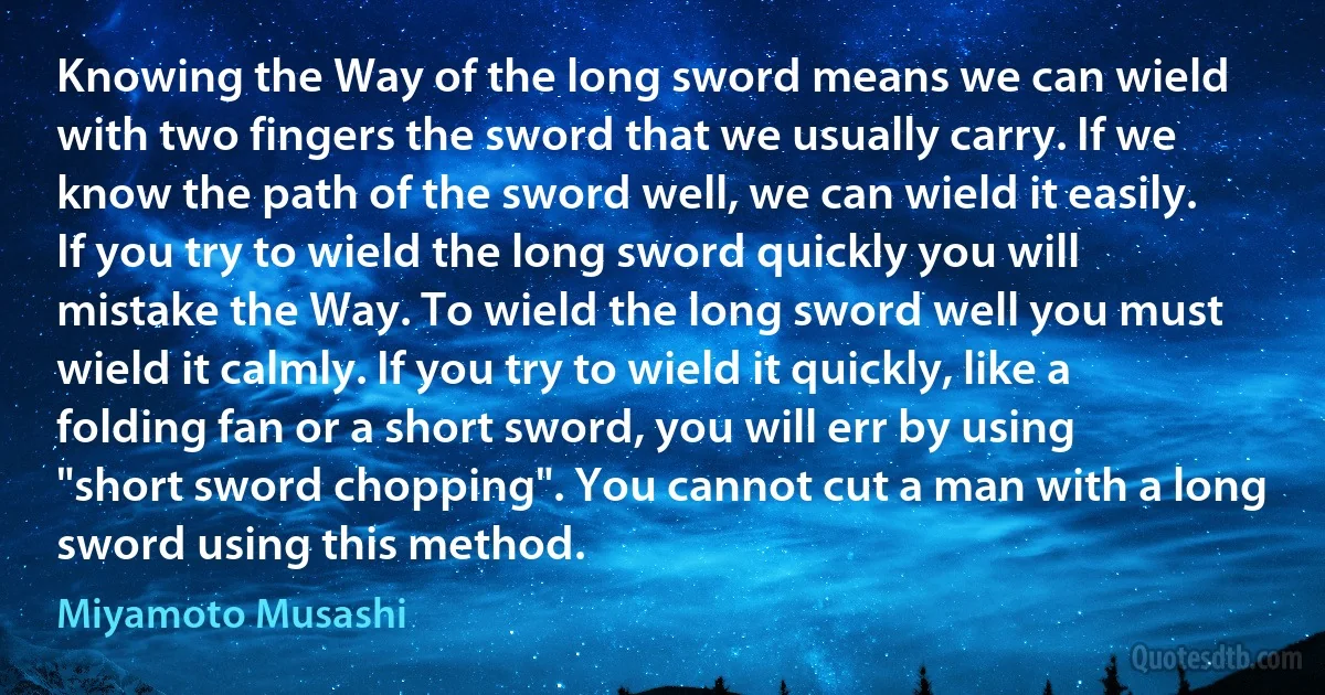 Knowing the Way of the long sword means we can wield with two fingers the sword that we usually carry. If we know the path of the sword well, we can wield it easily.
If you try to wield the long sword quickly you will mistake the Way. To wield the long sword well you must wield it calmly. If you try to wield it quickly, like a folding fan or a short sword, you will err by using "short sword chopping". You cannot cut a man with a long sword using this method. (Miyamoto Musashi)