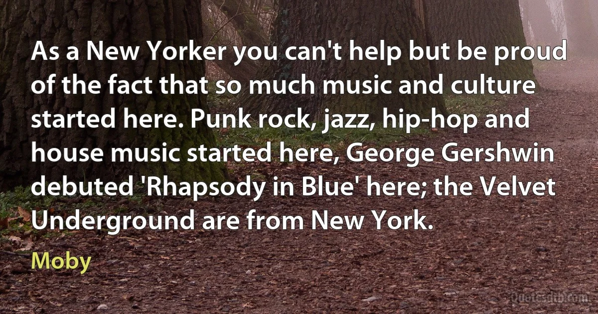 As a New Yorker you can't help but be proud of the fact that so much music and culture started here. Punk rock, jazz, hip-hop and house music started here, George Gershwin debuted 'Rhapsody in Blue' here; the Velvet Underground are from New York. (Moby)