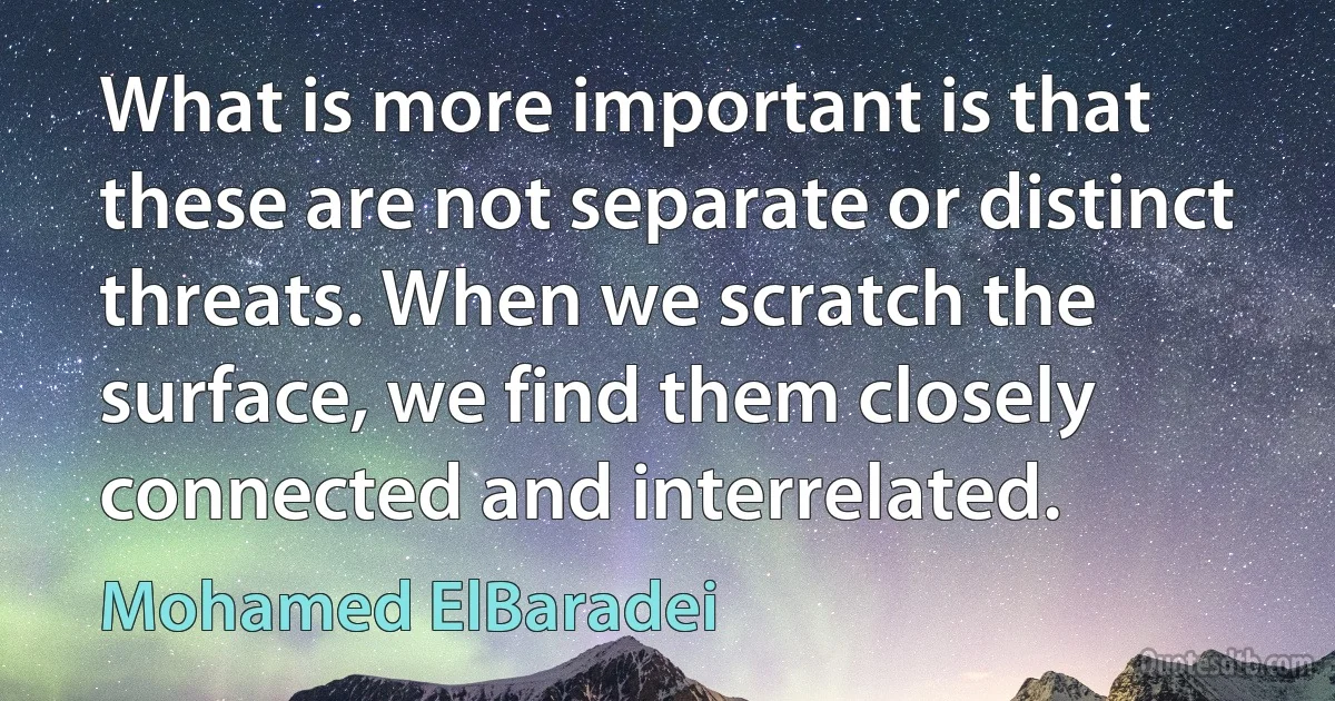 What is more important is that these are not separate or distinct threats. When we scratch the surface, we find them closely connected and interrelated. (Mohamed ElBaradei)