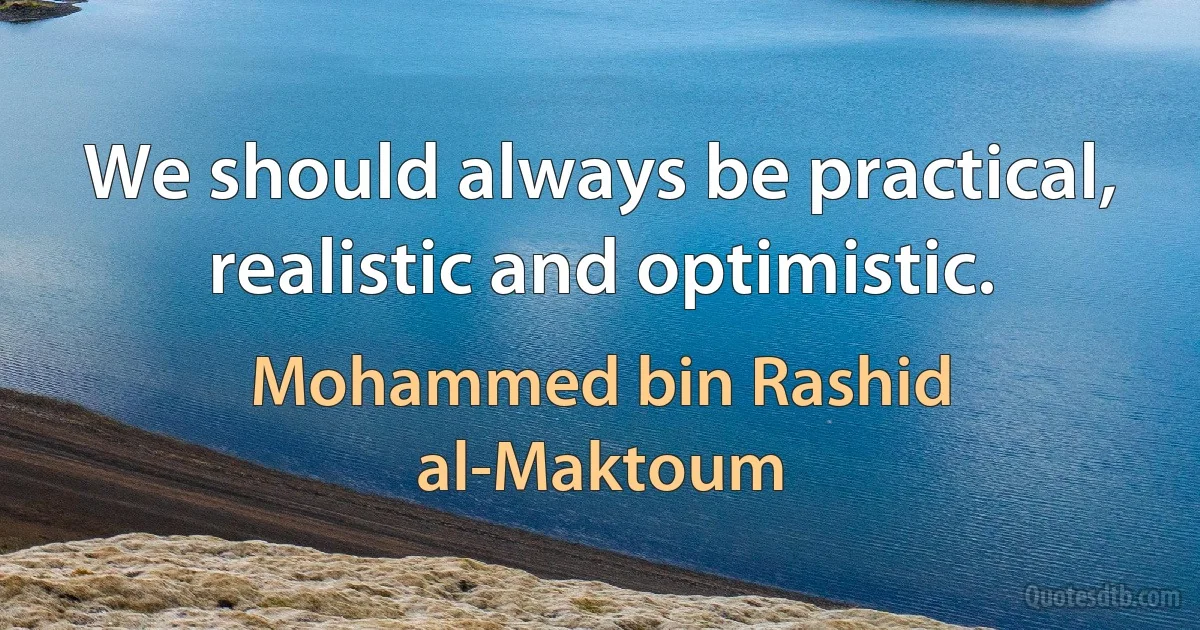 We should always be practical, realistic and optimistic. (Mohammed bin Rashid al-Maktoum)