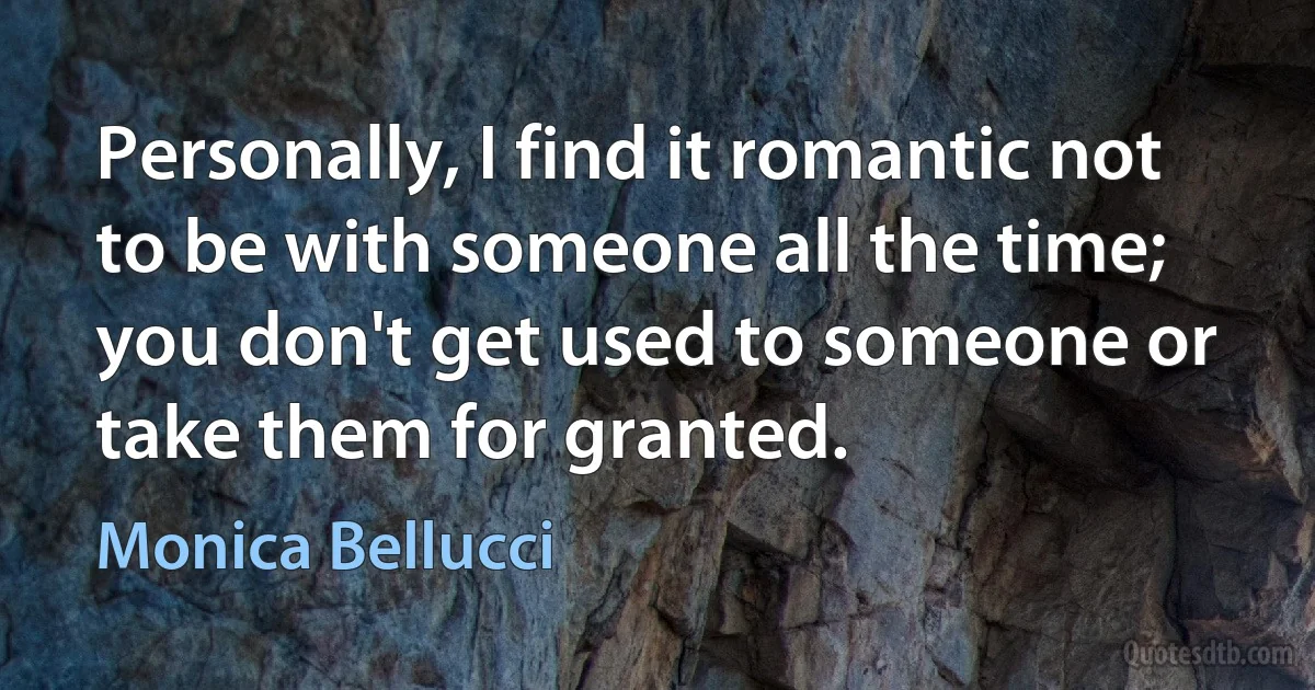 Personally, I find it romantic not to be with someone all the time; you don't get used to someone or take them for granted. (Monica Bellucci)