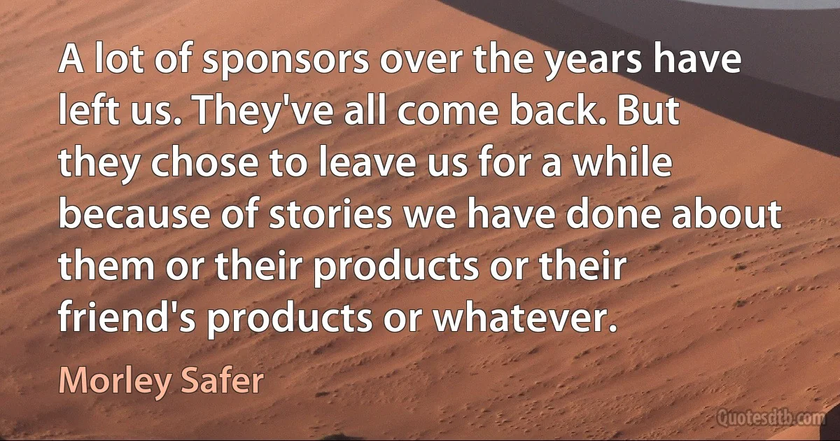 A lot of sponsors over the years have left us. They've all come back. But they chose to leave us for a while because of stories we have done about them or their products or their friend's products or whatever. (Morley Safer)