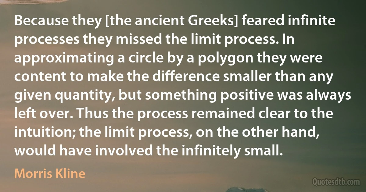 Because they [the ancient Greeks] feared infinite processes they missed the limit process. In approximating a circle by a polygon they were content to make the difference smaller than any given quantity, but something positive was always left over. Thus the process remained clear to the intuition; the limit process, on the other hand, would have involved the infinitely small. (Morris Kline)