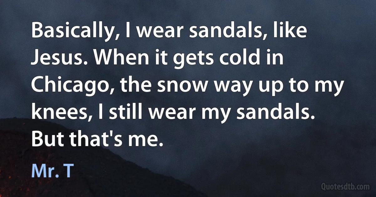 Basically, I wear sandals, like Jesus. When it gets cold in Chicago, the snow way up to my knees, I still wear my sandals. But that's me. (Mr. T)