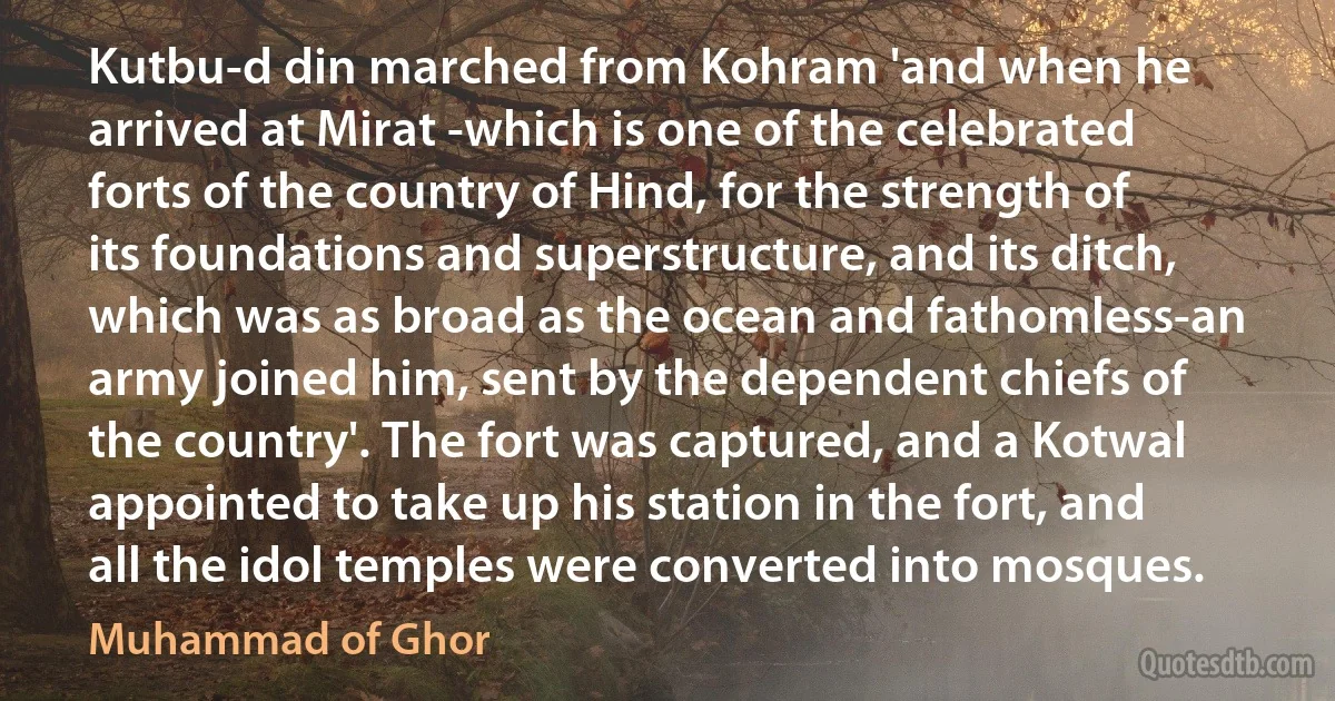 Kutbu-d din marched from Kohram 'and when he arrived at Mirat -which is one of the celebrated forts of the country of Hind, for the strength of its foundations and superstructure, and its ditch, which was as broad as the ocean and fathomless-an army joined him, sent by the dependent chiefs of the country'. The fort was captured, and a Kotwal appointed to take up his station in the fort, and all the idol temples were converted into mosques. (Muhammad of Ghor)