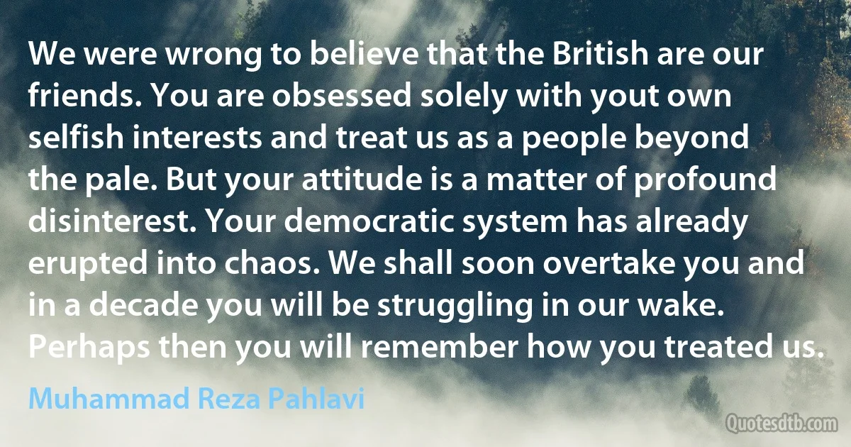 We were wrong to believe that the British are our friends. You are obsessed solely with yout own selfish interests and treat us as a people beyond the pale. But your attitude is a matter of profound disinterest. Your democratic system has already erupted into chaos. We shall soon overtake you and in a decade you will be struggling in our wake. Perhaps then you will remember how you treated us. (Muhammad Reza Pahlavi)