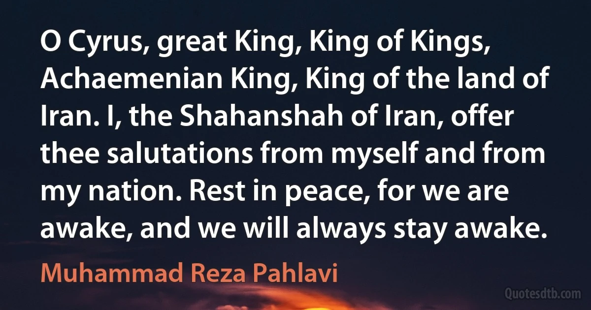 O Cyrus, great King, King of Kings, Achaemenian King, King of the land of Iran. I, the Shahanshah of Iran, offer thee salutations from myself and from my nation. Rest in peace, for we are awake, and we will always stay awake. (Muhammad Reza Pahlavi)