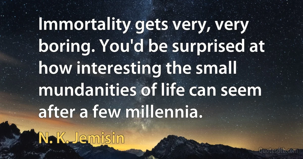 Immortality gets very, very boring. You'd be surprised at how interesting the small mundanities of life can seem after a few millennia. (N. K. Jemisin)