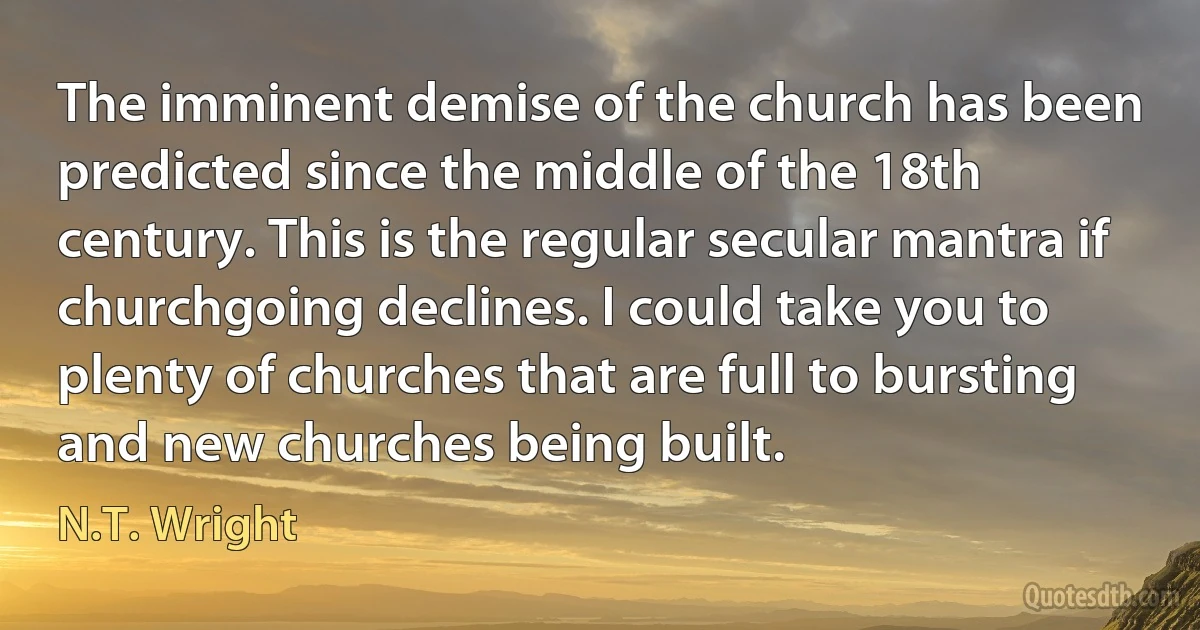 The imminent demise of the church has been predicted since the middle of the 18th century. This is the regular secular mantra if churchgoing declines. I could take you to plenty of churches that are full to bursting and new churches being built. (N.T. Wright)