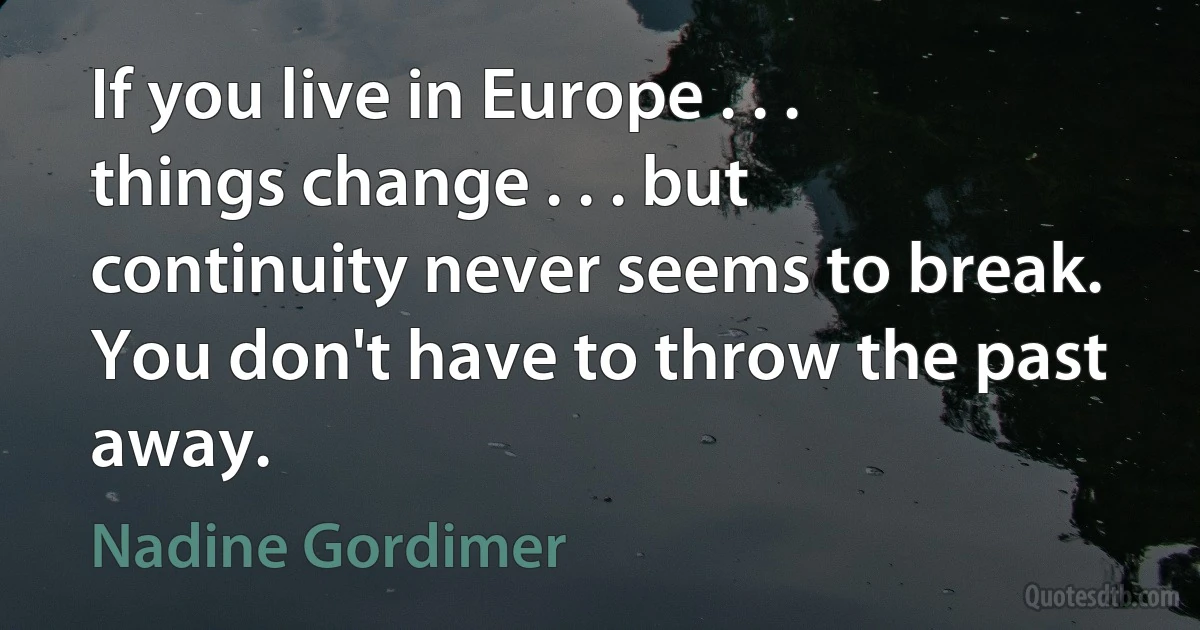 If you live in Europe . . . things change . . . but continuity never seems to break. You don't have to throw the past away. (Nadine Gordimer)