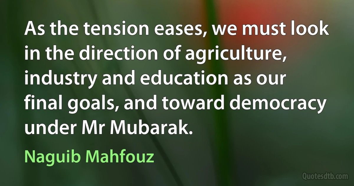 As the tension eases, we must look in the direction of agriculture, industry and education as our final goals, and toward democracy under Mr Mubarak. (Naguib Mahfouz)