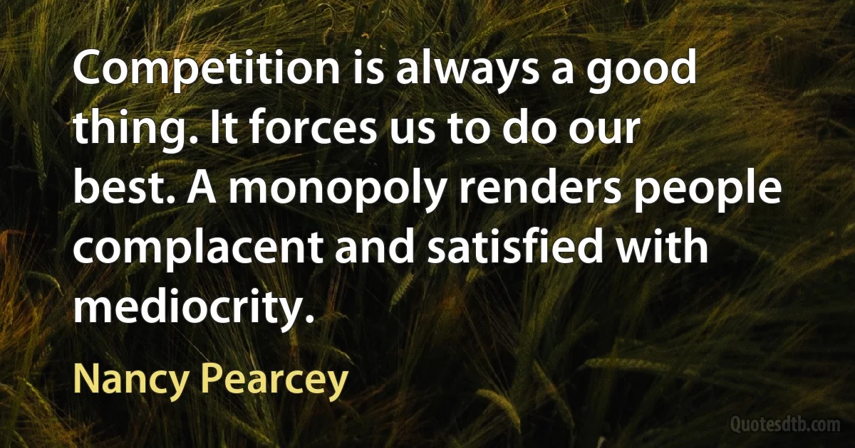 Competition is always a good thing. It forces us to do our best. A monopoly renders people complacent and satisfied with mediocrity. (Nancy Pearcey)