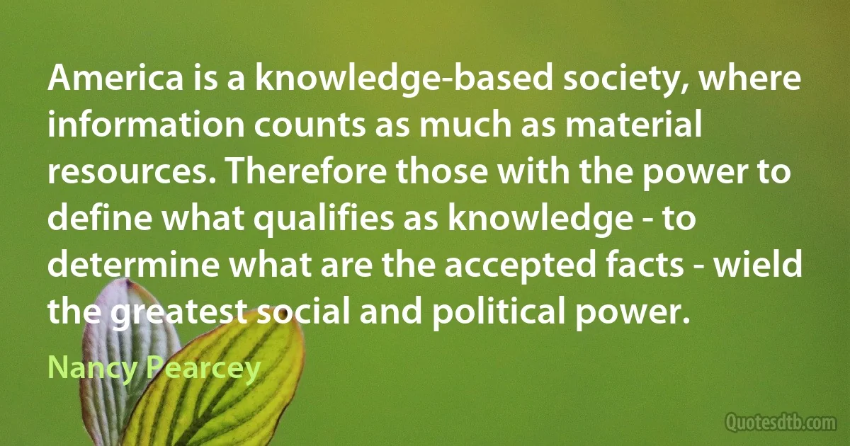 America is a knowledge-based society, where information counts as much as material resources. Therefore those with the power to define what qualifies as knowledge - to determine what are the accepted facts - wield the greatest social and political power. (Nancy Pearcey)