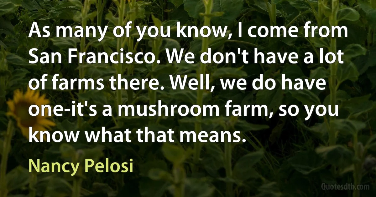 As many of you know, I come from San Francisco. We don't have a lot of farms there. Well, we do have one-it's a mushroom farm, so you know what that means. (Nancy Pelosi)