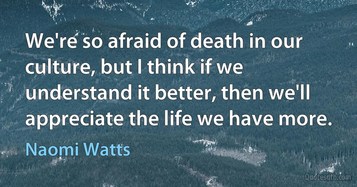 We're so afraid of death in our culture, but I think if we understand it better, then we'll appreciate the life we have more. (Naomi Watts)