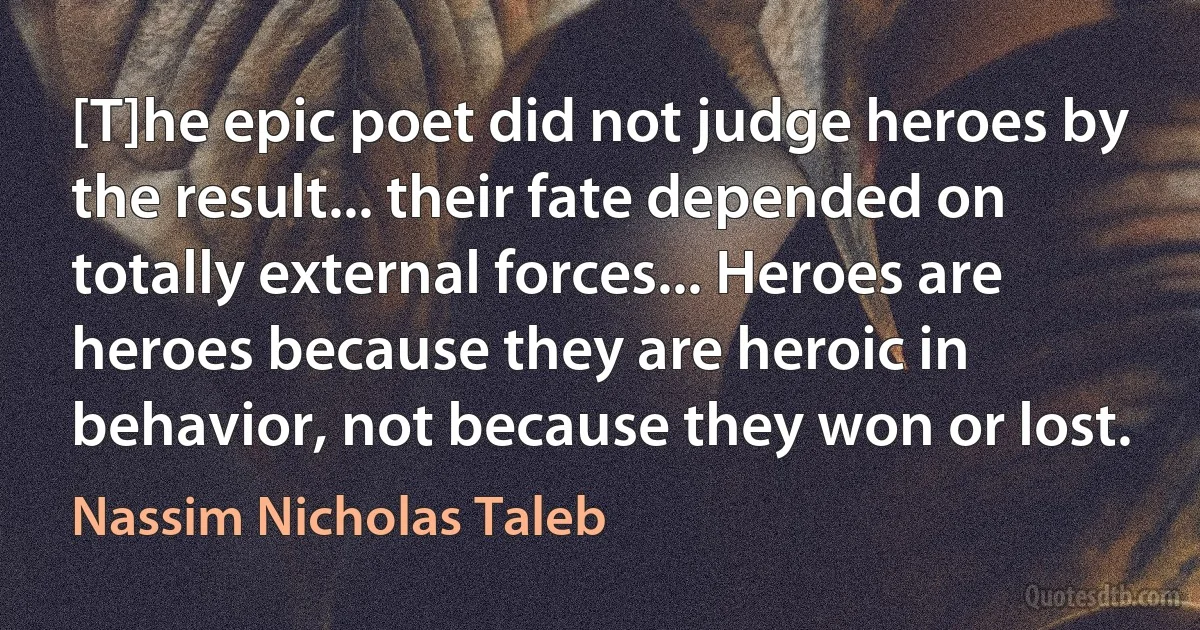 [T]he epic poet did not judge heroes by the result... their fate depended on totally external forces... Heroes are heroes because they are heroic in behavior, not because they won or lost. (Nassim Nicholas Taleb)