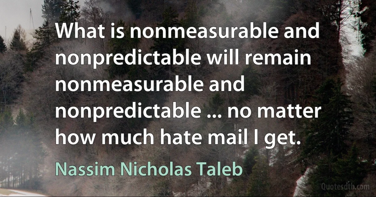 What is nonmeasurable and nonpredictable will remain nonmeasurable and nonpredictable ... no matter how much hate mail I get. (Nassim Nicholas Taleb)