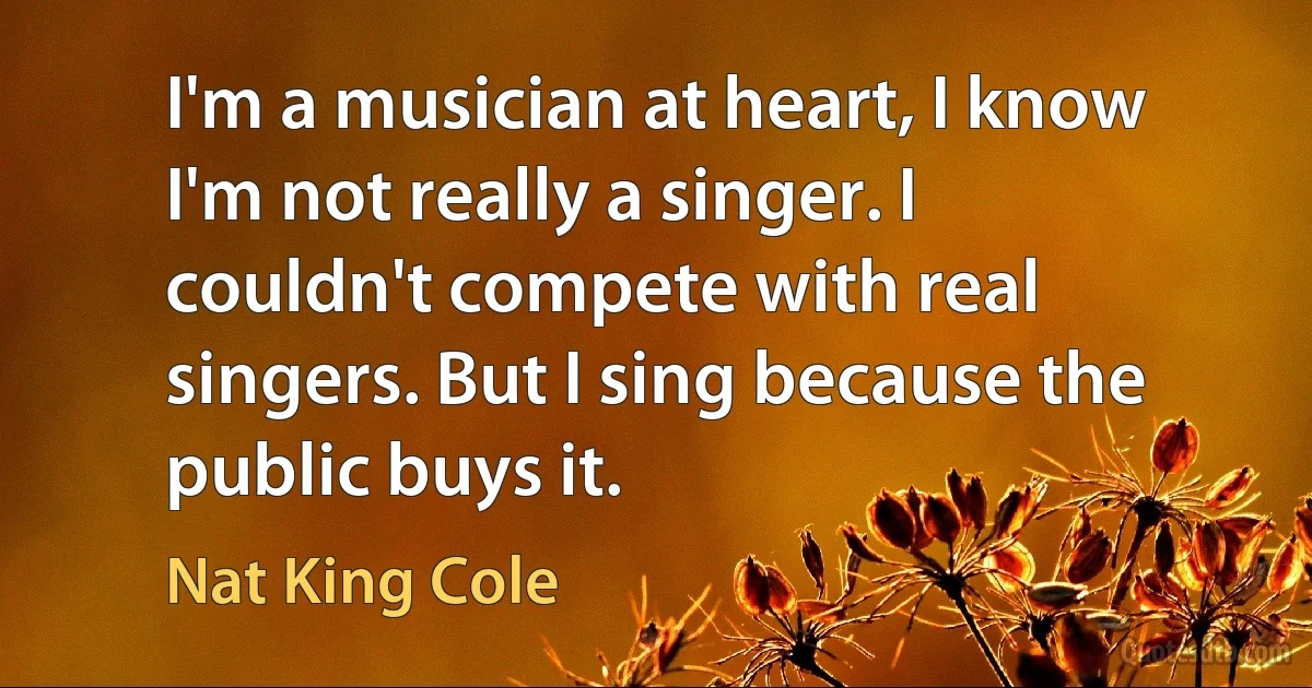 I'm a musician at heart, I know I'm not really a singer. I couldn't compete with real singers. But I sing because the public buys it. (Nat King Cole)