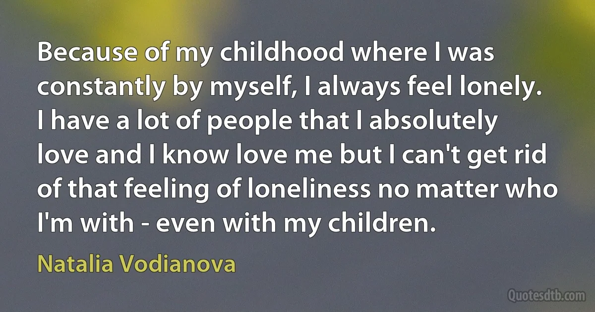 Because of my childhood where I was constantly by myself, I always feel lonely. I have a lot of people that I absolutely love and I know love me but I can't get rid of that feeling of loneliness no matter who I'm with - even with my children. (Natalia Vodianova)