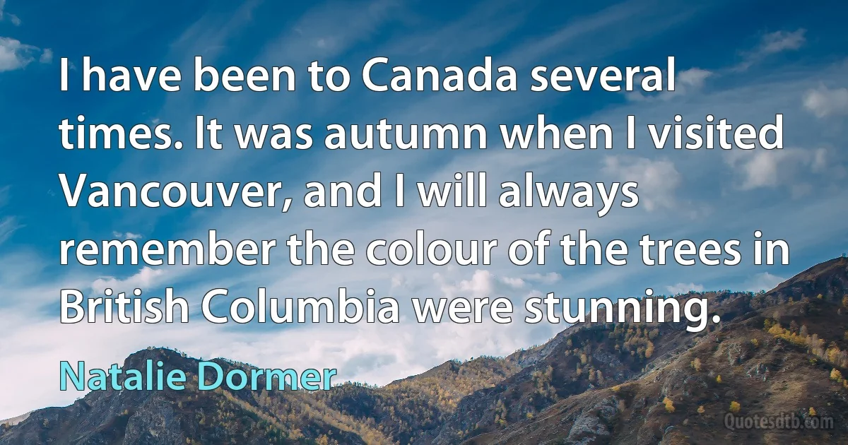 I have been to Canada several times. It was autumn when I visited Vancouver, and I will always remember the colour of the trees in British Columbia were stunning. (Natalie Dormer)