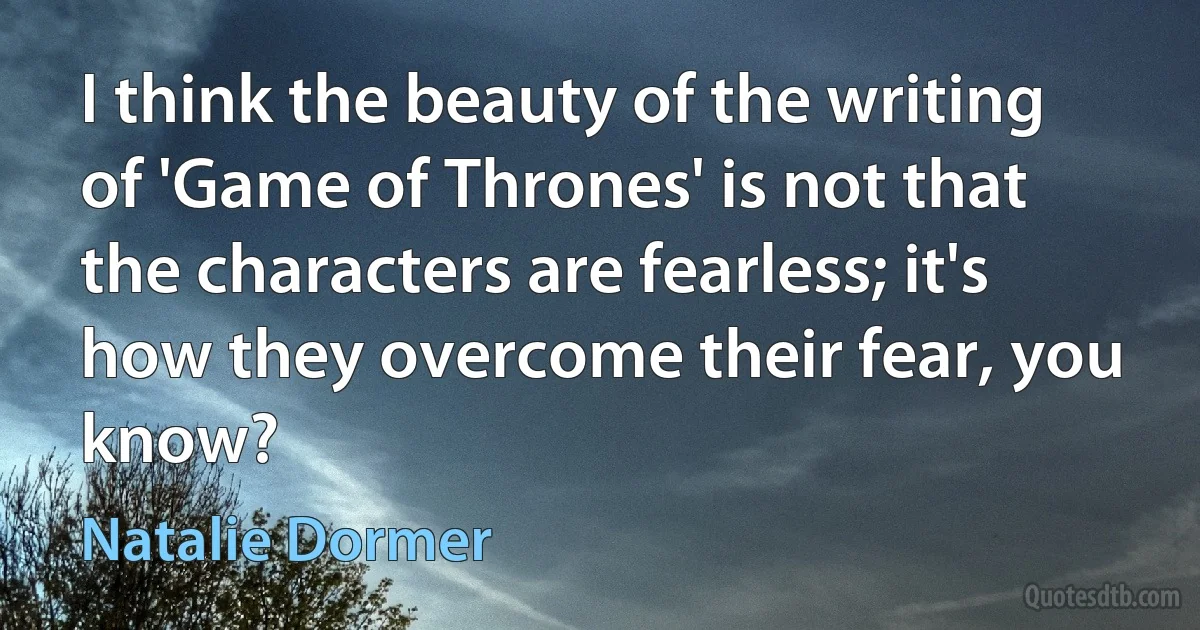 I think the beauty of the writing of 'Game of Thrones' is not that the characters are fearless; it's how they overcome their fear, you know? (Natalie Dormer)