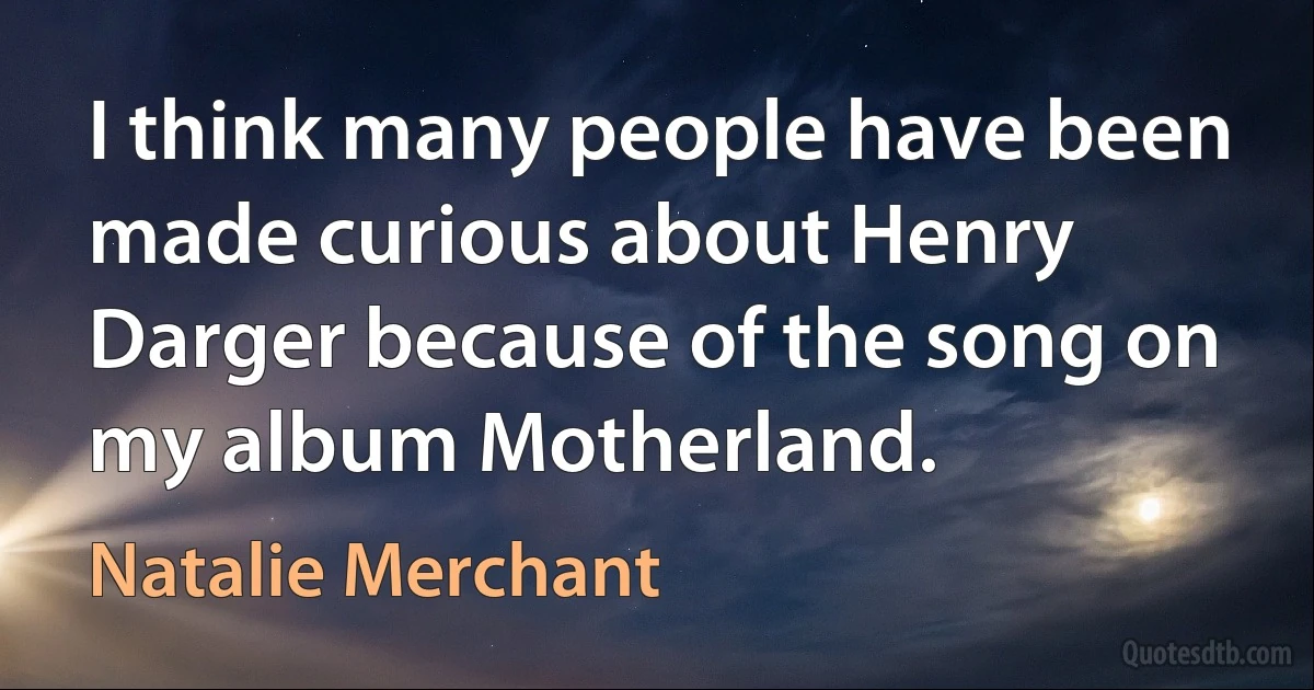 I think many people have been made curious about Henry Darger because of the song on my album Motherland. (Natalie Merchant)