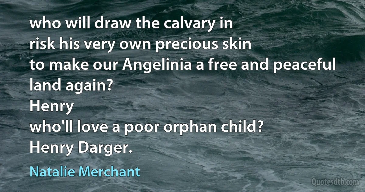 who will draw the calvary in
risk his very own precious skin
to make our Angelinia a free and peaceful land again?
Henry
who'll love a poor orphan child?
Henry Darger. (Natalie Merchant)