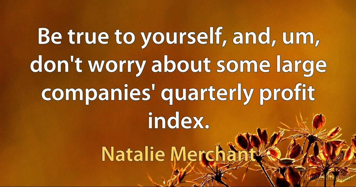 Be true to yourself, and, um, don't worry about some large companies' quarterly profit index. (Natalie Merchant)