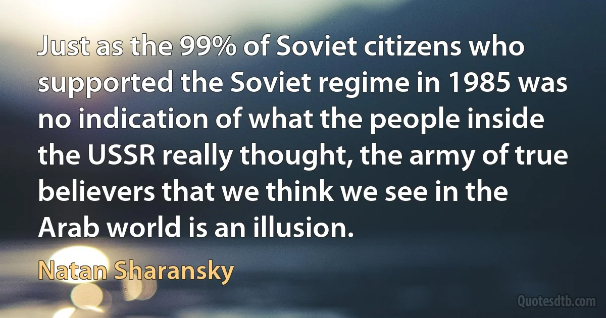 Just as the 99% of Soviet citizens who supported the Soviet regime in 1985 was no indication of what the people inside the USSR really thought, the army of true believers that we think we see in the Arab world is an illusion. (Natan Sharansky)