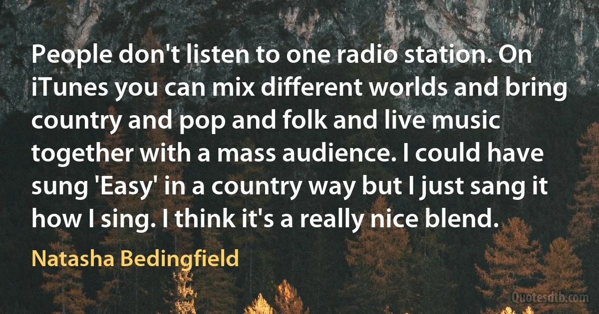 People don't listen to one radio station. On iTunes you can mix different worlds and bring country and pop and folk and live music together with a mass audience. I could have sung 'Easy' in a country way but I just sang it how I sing. I think it's a really nice blend. (Natasha Bedingfield)