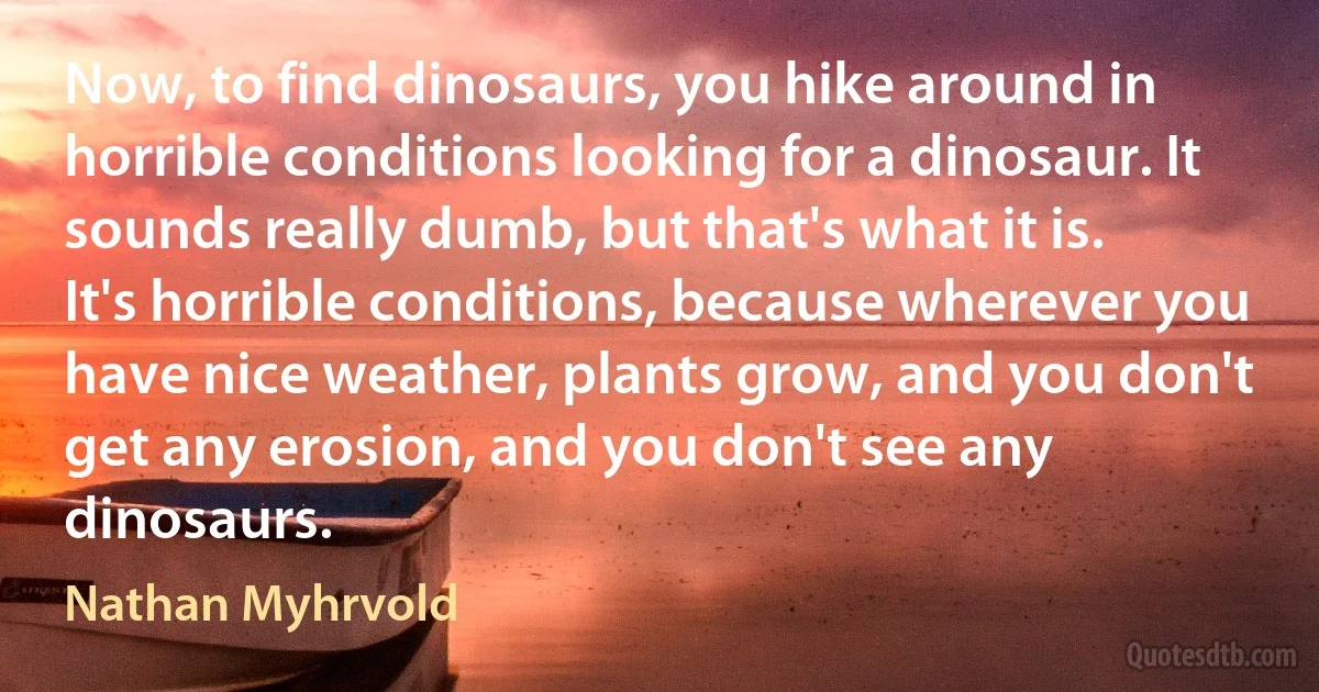 Now, to find dinosaurs, you hike around in horrible conditions looking for a dinosaur. It sounds really dumb, but that's what it is. It's horrible conditions, because wherever you have nice weather, plants grow, and you don't get any erosion, and you don't see any dinosaurs. (Nathan Myhrvold)