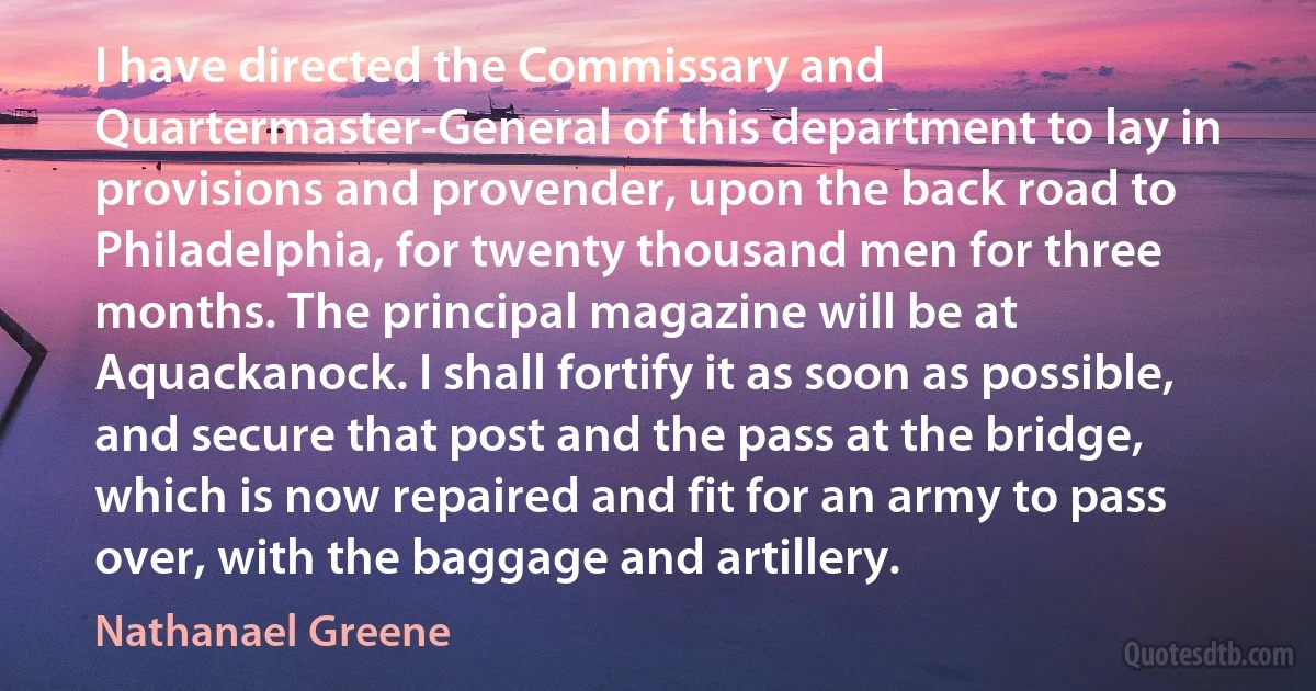 I have directed the Commissary and Quartermaster-General of this department to lay in provisions and provender, upon the back road to Philadelphia, for twenty thousand men for three months. The principal magazine will be at Aquackanock. I shall fortify it as soon as possible, and secure that post and the pass at the bridge, which is now repaired and fit for an army to pass over, with the baggage and artillery. (Nathanael Greene)