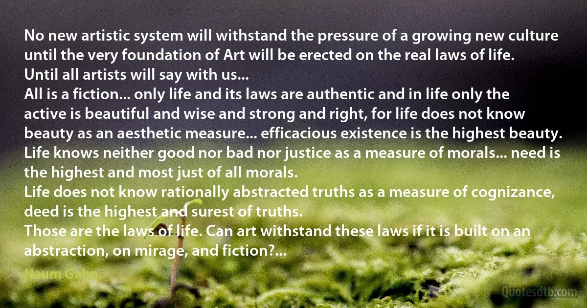 No new artistic system will withstand the pressure of a growing new culture until the very foundation of Art will be erected on the real laws of life.
Until all artists will say with us...
All is a fiction... only life and its laws are authentic and in life only the active is beautiful and wise and strong and right, for life does not know beauty as an aesthetic measure... efficacious existence is the highest beauty.
Life knows neither good nor bad nor justice as a measure of morals... need is the highest and most just of all morals.
Life does not know rationally abstracted truths as a measure of cognizance, deed is the highest and surest of truths.
Those are the laws of life. Can art withstand these laws if it is built on an abstraction, on mirage, and fiction?... (Naum Gabo)