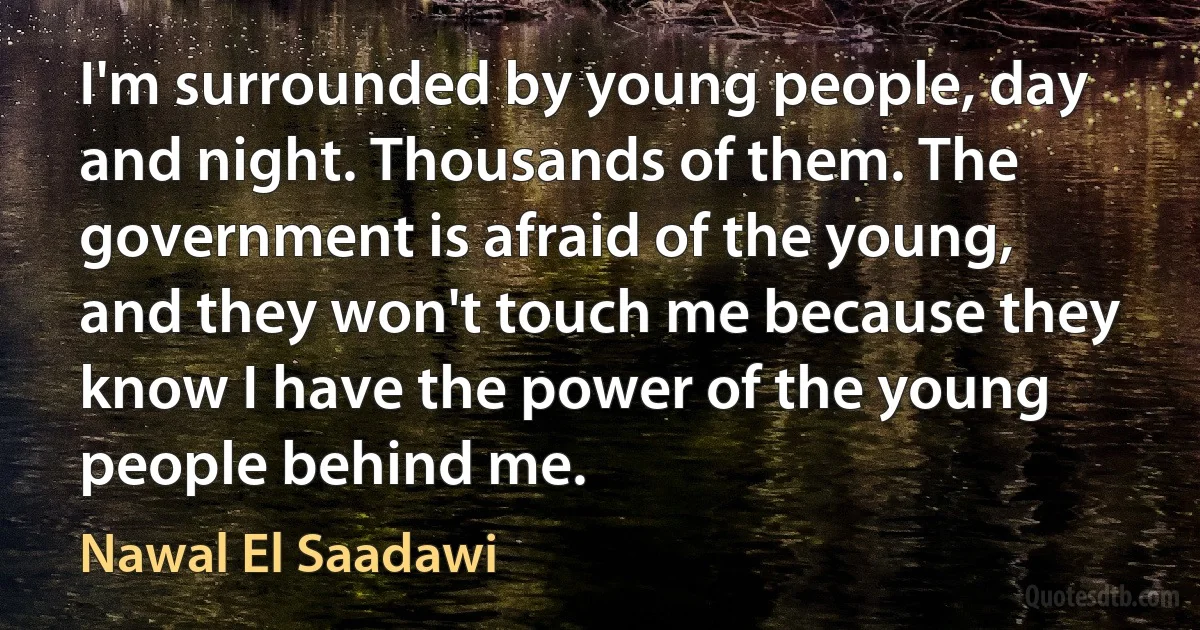 I'm surrounded by young people, day and night. Thousands of them. The government is afraid of the young, and they won't touch me because they know I have the power of the young people behind me. (Nawal El Saadawi)