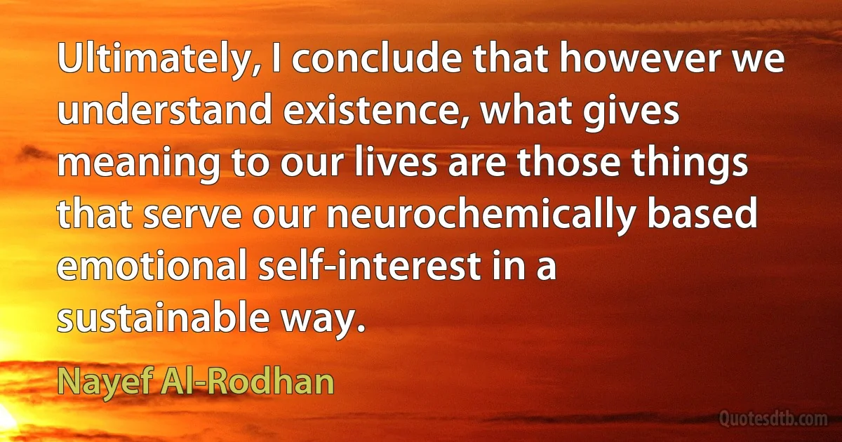 Ultimately, I conclude that however we understand existence, what gives meaning to our lives are those things that serve our neurochemically based emotional self-interest in a sustainable way. (Nayef Al-Rodhan)