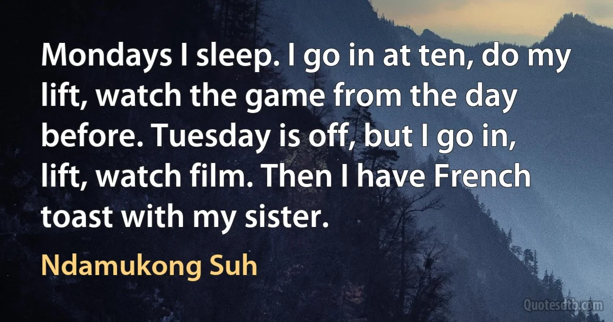 Mondays I sleep. I go in at ten, do my lift, watch the game from the day before. Tuesday is off, but I go in, lift, watch film. Then I have French toast with my sister. (Ndamukong Suh)