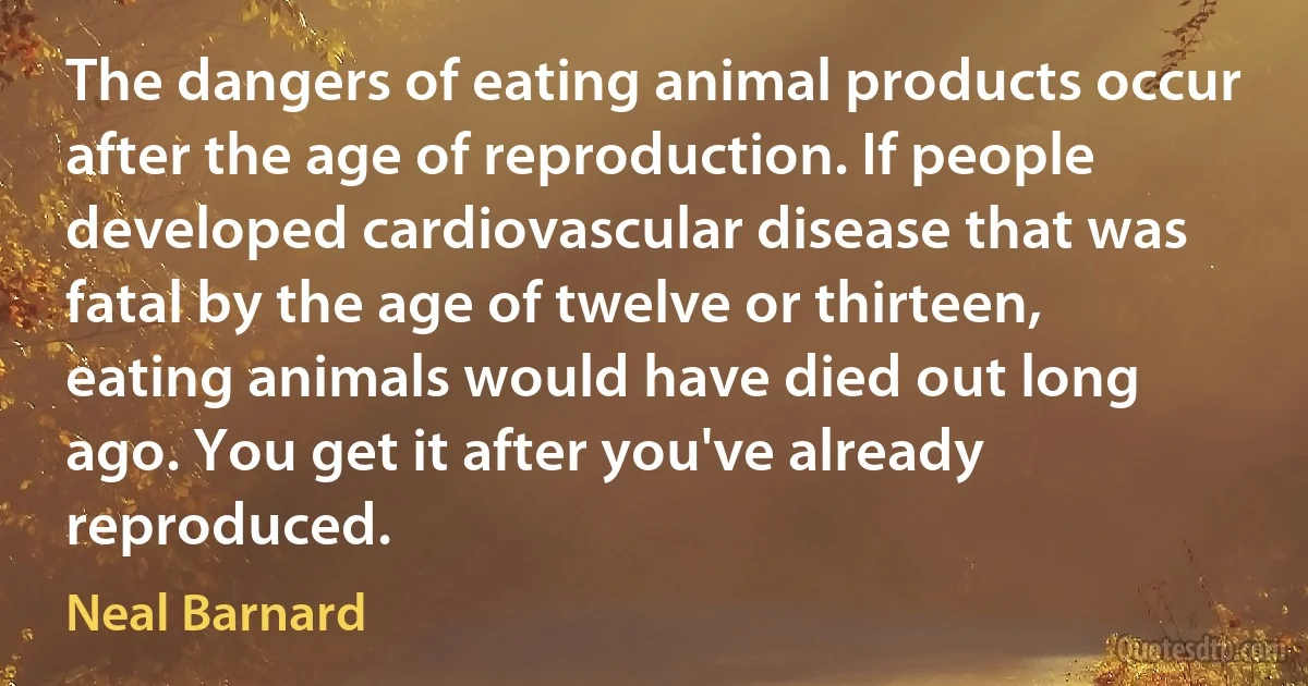 The dangers of eating animal products occur after the age of reproduction. If people developed cardiovascular disease that was fatal by the age of twelve or thirteen, eating animals would have died out long ago. You get it after you've already reproduced. (Neal Barnard)