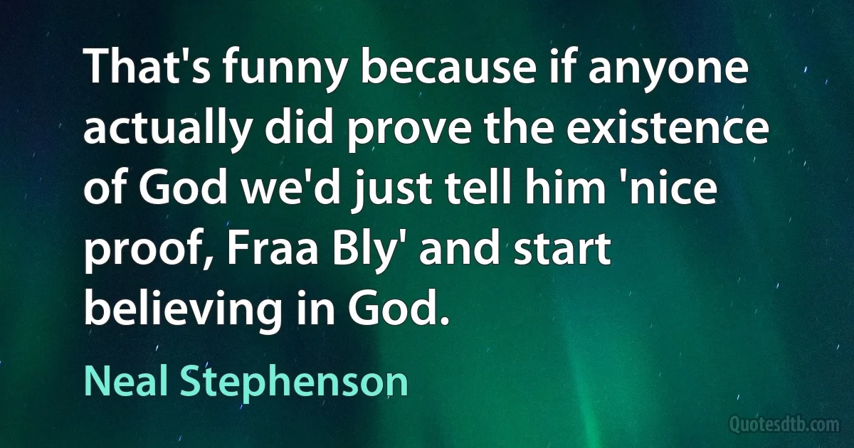 That's funny because if anyone actually did prove the existence of God we'd just tell him 'nice proof, Fraa Bly' and start believing in God. (Neal Stephenson)