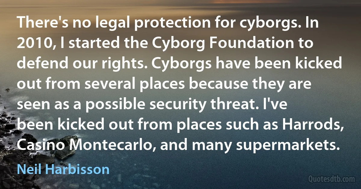 There's no legal protection for cyborgs. In 2010, I started the Cyborg Foundation to defend our rights. Cyborgs have been kicked out from several places because they are seen as a possible security threat. I've been kicked out from places such as Harrods, Casino Montecarlo, and many supermarkets. (Neil Harbisson)