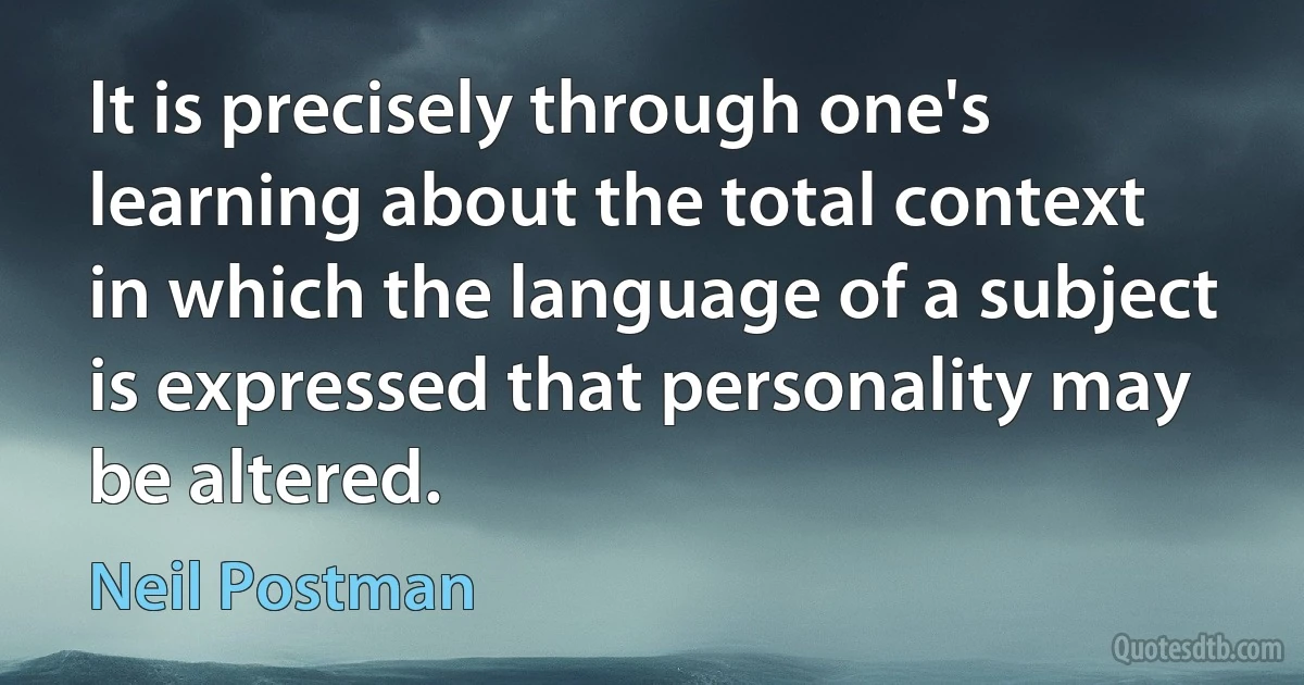 It is precisely through one's learning about the total context in which the language of a subject is expressed that personality may be altered. (Neil Postman)