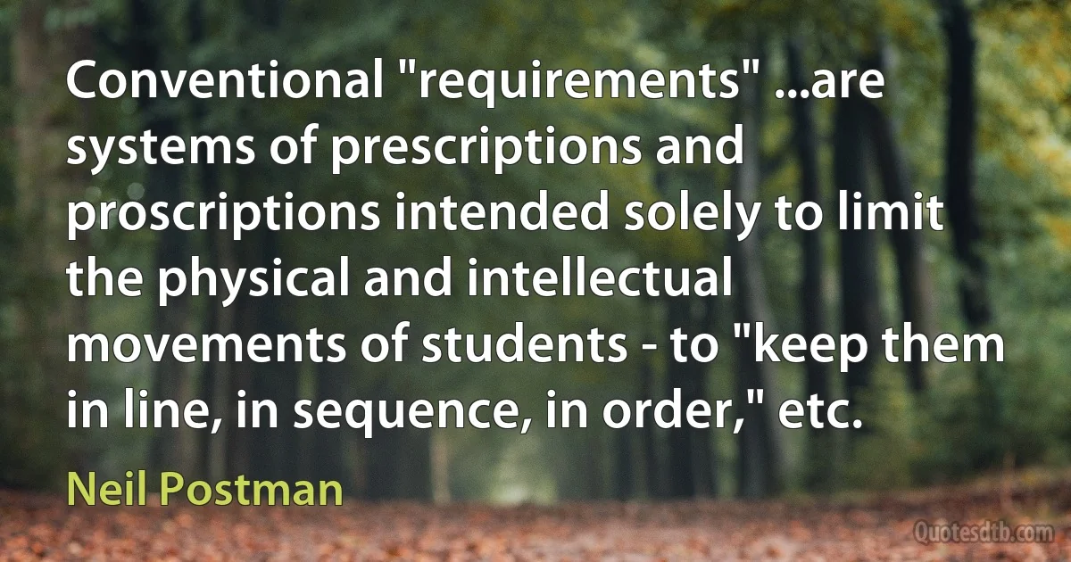 Conventional "requirements" ...are systems of prescriptions and proscriptions intended solely to limit the physical and intellectual movements of students - to "keep them in line, in sequence, in order," etc. (Neil Postman)