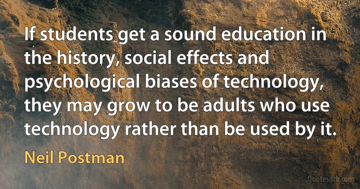 If students get a sound education in the history, social effects and psychological biases of technology, they may grow to be adults who use technology rather than be used by it. (Neil Postman)