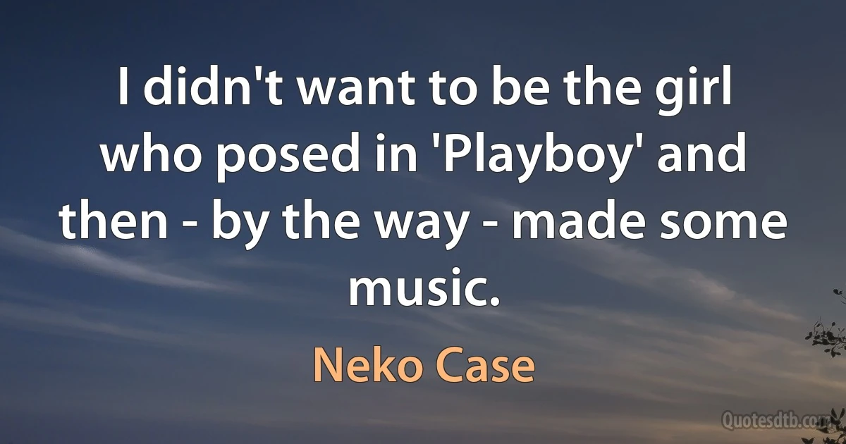 I didn't want to be the girl who posed in 'Playboy' and then - by the way - made some music. (Neko Case)