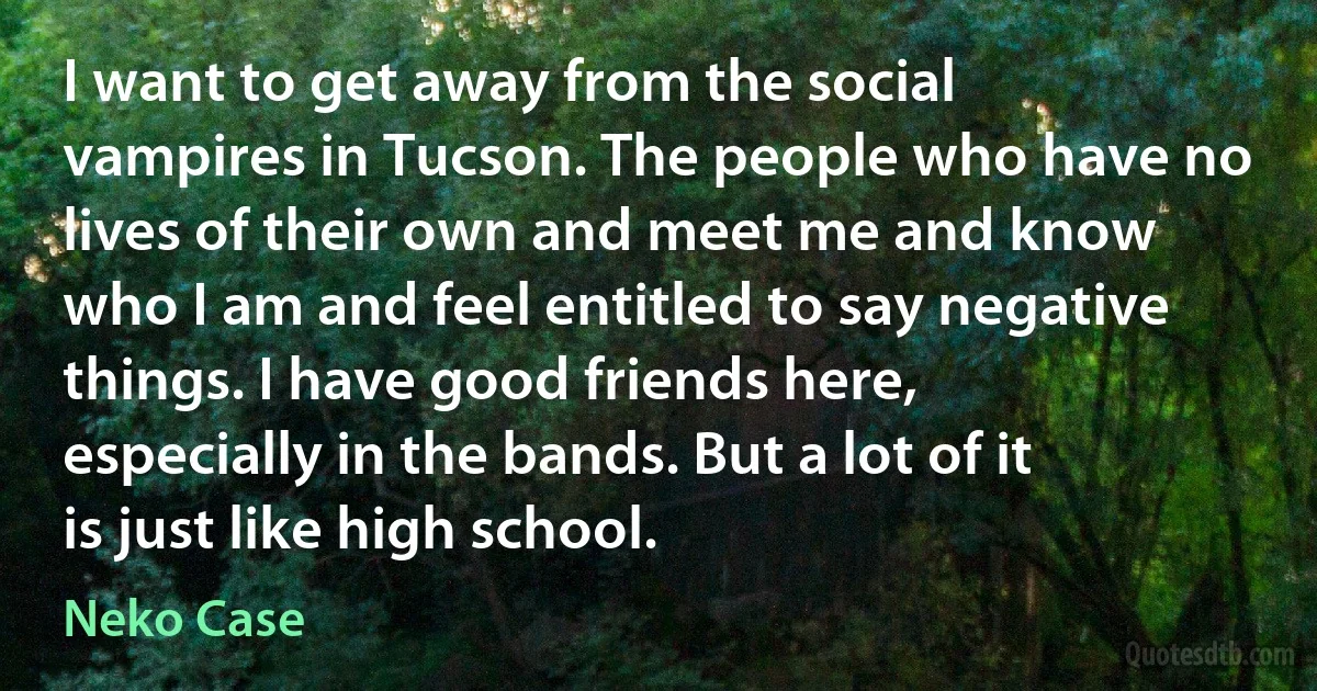 I want to get away from the social vampires in Tucson. The people who have no lives of their own and meet me and know who I am and feel entitled to say negative things. I have good friends here, especially in the bands. But a lot of it is just like high school. (Neko Case)