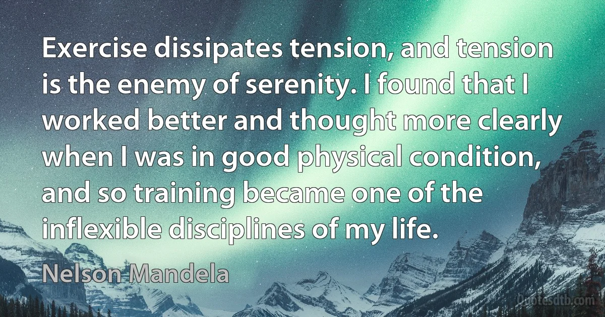 Exercise dissipates tension, and tension is the enemy of serenity. I found that I worked better and thought more clearly when I was in good physical condition, and so training became one of the inflexible disciplines of my life. (Nelson Mandela)