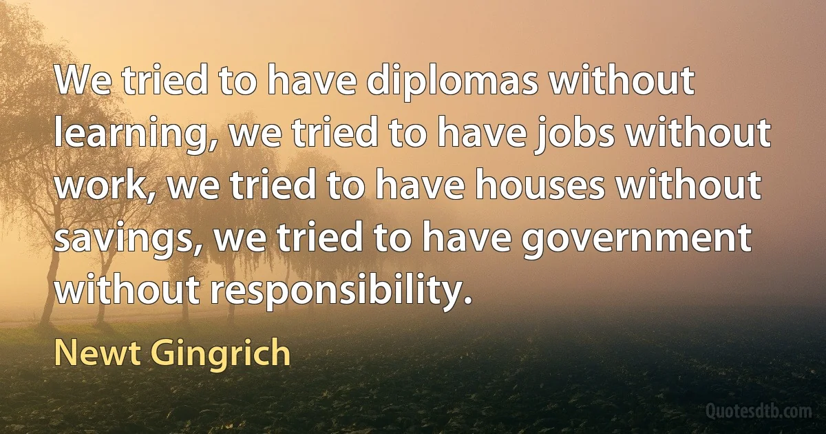 We tried to have diplomas without learning, we tried to have jobs without work, we tried to have houses without savings, we tried to have government without responsibility. (Newt Gingrich)